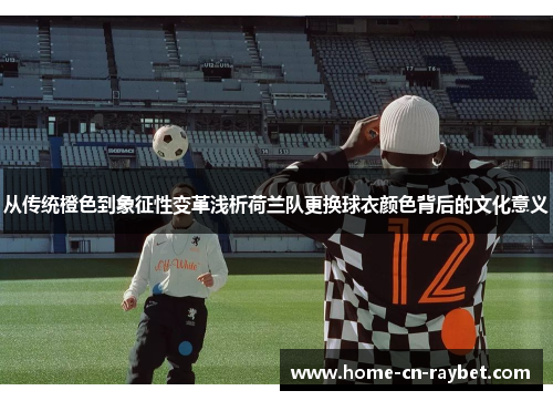 从传统橙色到象征性变革浅析荷兰队更换球衣颜色背后的文化意义 从传统橙色到象征性变革浅析荷兰队更换球衣颜色背后的文化意义