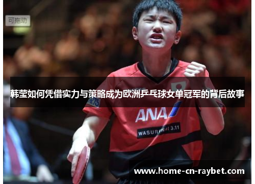 韩莹如何凭借实力与策略成为欧洲乒乓球女单冠军的背后故事