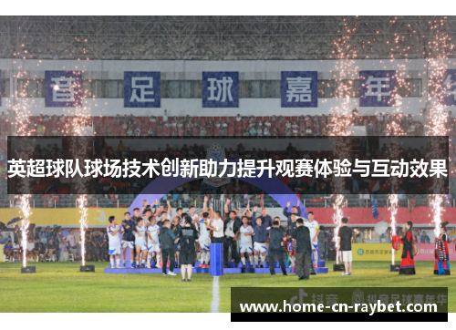 英超球队球场技术创新助力提升观赛体验与互动效果 英超球队球场技术创新助力提升观赛体验与互动效果
