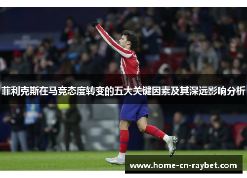 菲利克斯在马竞态度转变的五大关键因素及其深远影响分析