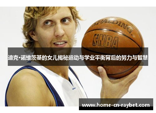 迪克·诺维茨基的女儿揭秘运动与学业平衡背后的努力与智慧 迪克·诺维茨基的女儿揭秘运动与学业平衡背后的努力与智慧