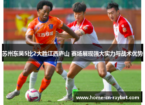 苏州东吴5比2大胜江西庐山 赛场展现强大实力与战术优势 苏州东吴5比2大胜江西庐山 赛场展现强大实力与战术优势