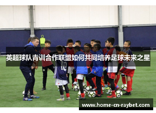 英超球队青训合作联盟如何共同培养足球未来之星 英超球队青训合作联盟如何共同培养足球未来之星