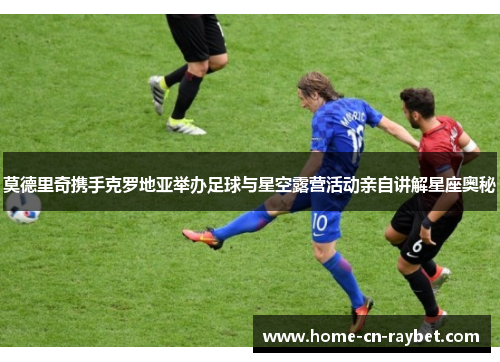 莫德里奇携手克罗地亚举办足球与星空露营活动亲自讲解星座奥秘