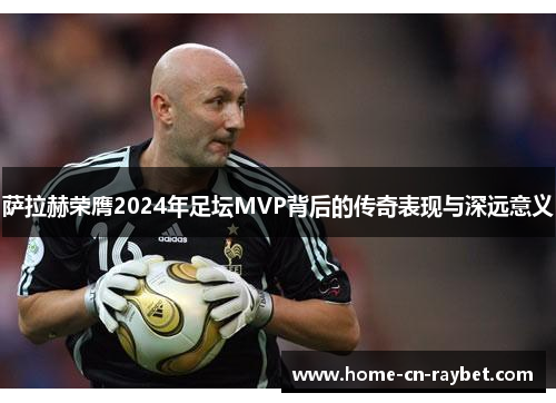 萨拉赫荣膺2024年足坛MVP背后的传奇表现与深远意义