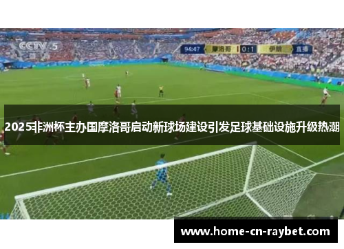 2025非洲杯主办国摩洛哥启动新球场建设引发足球基础设施升级热潮